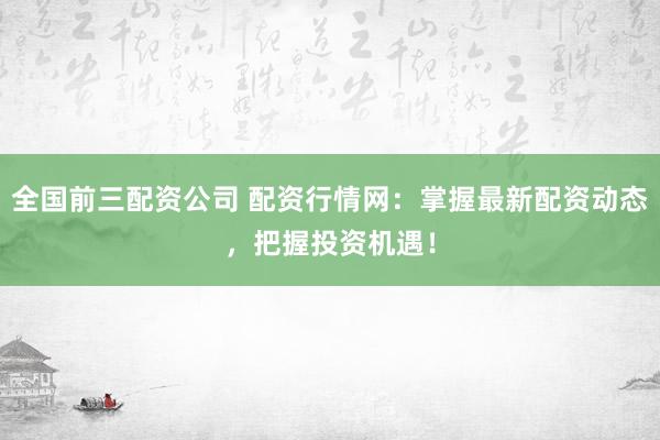 全国前三配资公司 配资行情网：掌握最新配资动态，把握投资机遇！