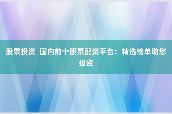 股票投资  国内前十股票配资平台：精选榜单助您投资
