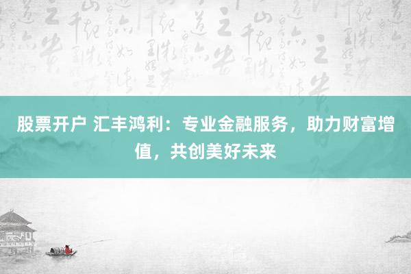 股票开户 汇丰鸿利：专业金融服务，助力财富增值，共创美好未来