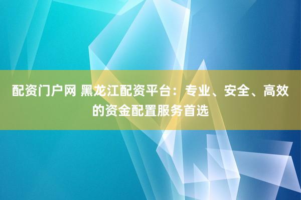 配资门户网 黑龙江配资平台：专业、安全、高效的资金配置服务首选