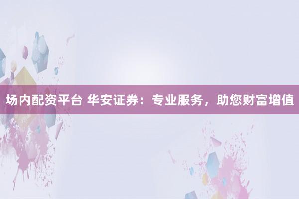 场内配资平台 华安证券：专业服务，助您财富增值