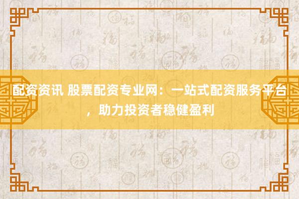 配资资讯 股票配资专业网：一站式配资服务平台，助力投资者稳健盈利