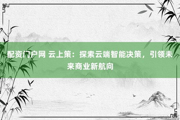 配资门户网 云上策：探索云端智能决策，引领未来商业新航向
