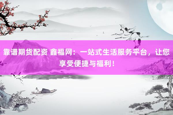 靠谱期货配资 鑫福网：一站式生活服务平台，让您享受便捷与福利！