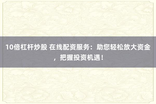 10倍杠杆炒股 在线配资服务：助您轻松放大资金，把握投资机遇！