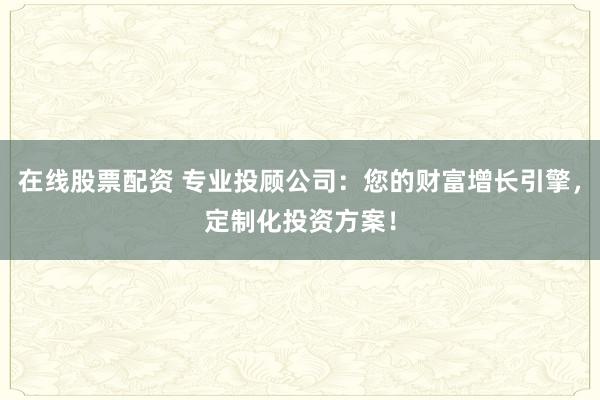 在线股票配资 专业投顾公司：您的财富增长引擎，定制化投资方案！