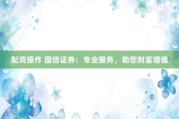 配资操作 国信证券：专业服务，助您财富增值