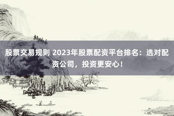 股票交易规则 2023年股票配资平台排名：选对配资公司，投资更安心！