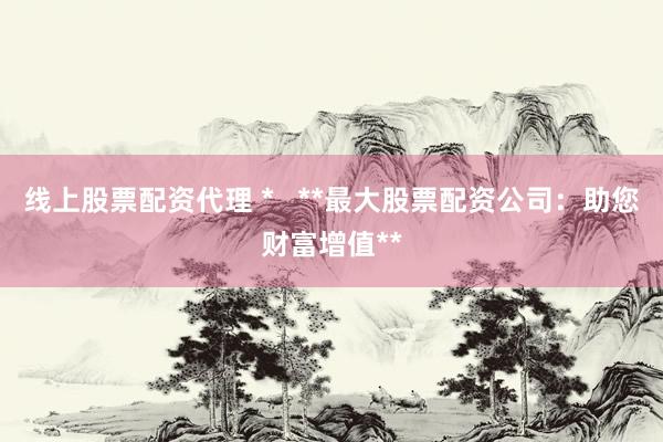 线上股票配资代理 *   **最大股票配资公司：助您财富增值**