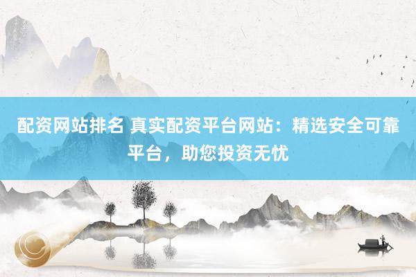 配资网站排名 真实配资平台网站：精选安全可靠平台，助您投资无忧
