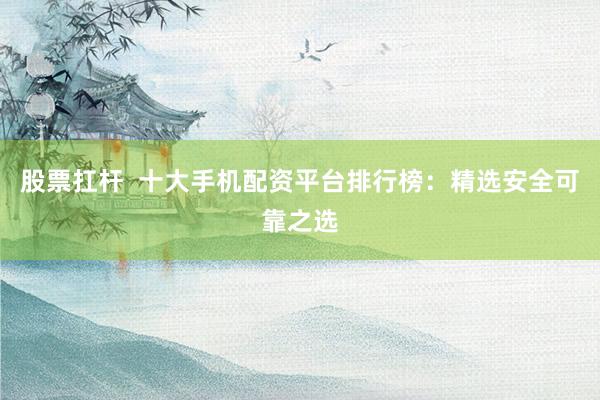 股票扛杆  十大手机配资平台排行榜：精选安全可靠之选