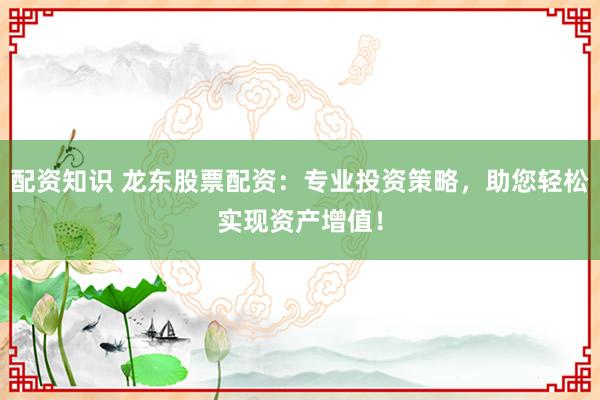 配资知识 龙东股票配资：专业投资策略，助您轻松实现资产增值！