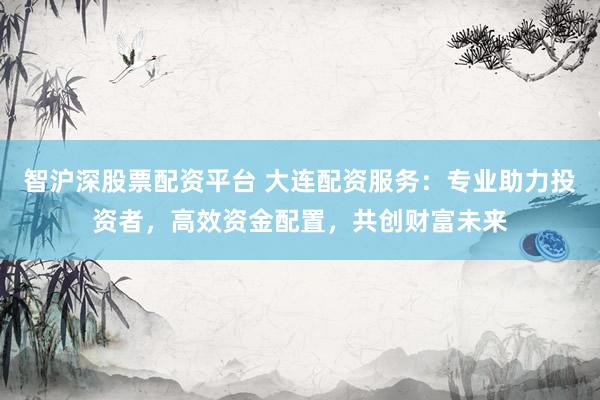 智沪深股票配资平台 大连配资服务：专业助力投资者，高效资金配置，共创财富未来