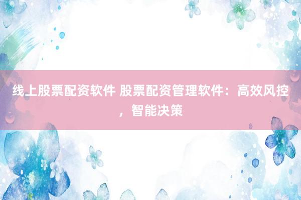 线上股票配资软件 股票配资管理软件：高效风控，智能决策
