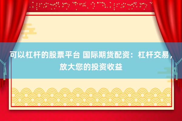 可以杠杆的股票平台 国际期货配资：杠杆交易，放大您的投资收益