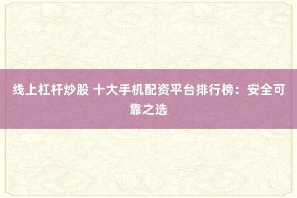 线上杠杆炒股 十大手机配资平台排行榜：安全可靠之选