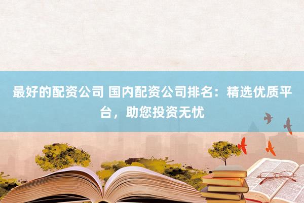 最好的配资公司 国内配资公司排名：精选优质平台，助您投资无忧