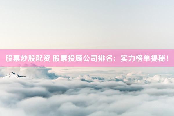 股票炒股配资 股票投顾公司排名：实力榜单揭秘！