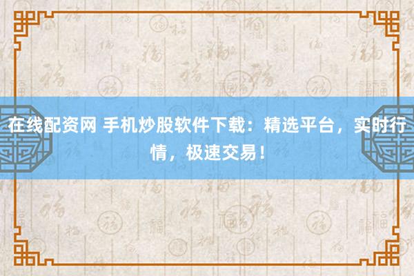在线配资网 手机炒股软件下载：精选平台，实时行情，极速交易！