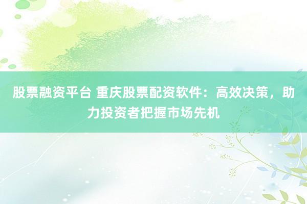 股票融资平台 重庆股票配资软件：高效决策，助力投资者把握市场先机