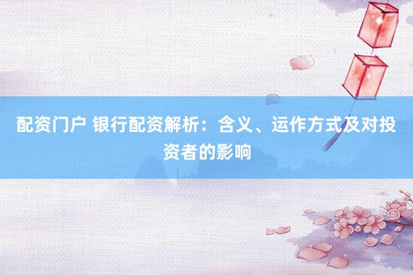 配资门户 银行配资解析：含义、运作方式及对投资者的影响