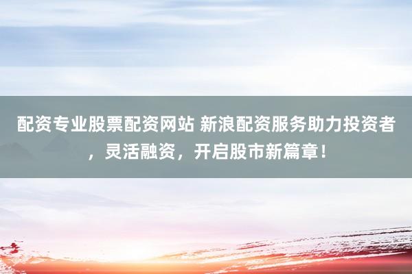 配资专业股票配资网站 新浪配资服务助力投资者，灵活融资，开启股市新篇章！