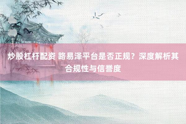 炒股杠杆配资 路易泽平台是否正规？深度解析其合规性与信誉度