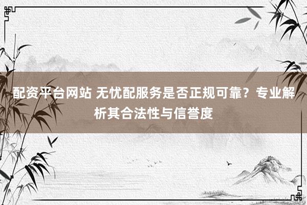 配资平台网站 无忧配服务是否正规可靠？专业解析其合法性与信誉度