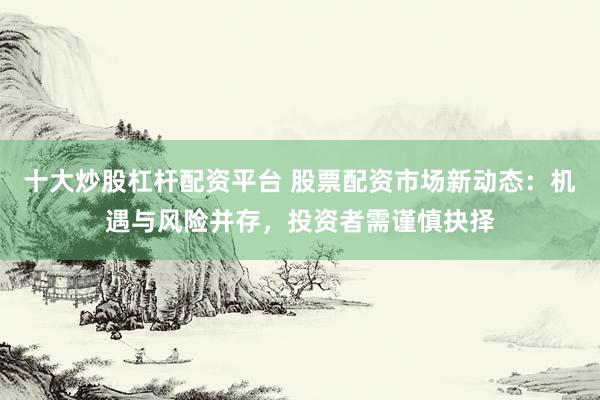 十大炒股杠杆配资平台 股票配资市场新动态：机遇与风险并存，投资者需谨慎抉择