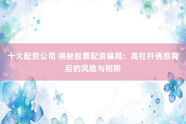 十大配资公司 揭秘股票配资骗局：高杠杆诱惑背后的风险与陷阱