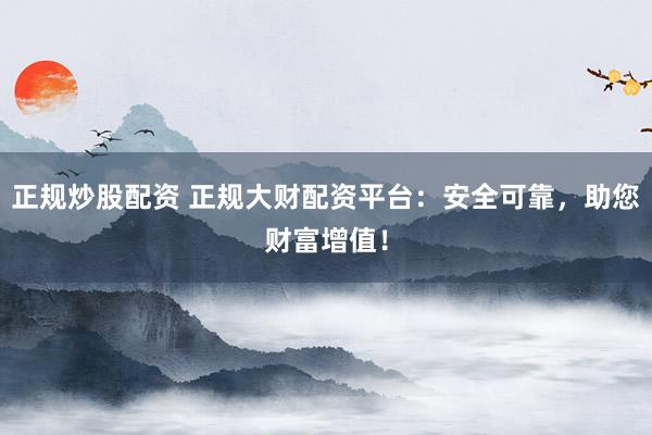 正规炒股配资 正规大财配资平台：安全可靠，助您财富增值！