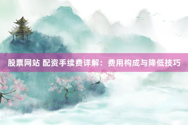 股票网站 配资手续费详解：费用构成与降低技巧