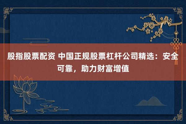 股指股票配资 中国正规股票杠杆公司精选：安全可靠，助力财富增值