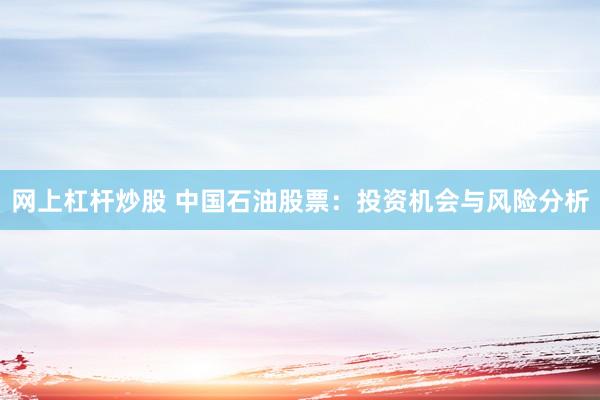 网上杠杆炒股 中国石油股票：投资机会与风险分析