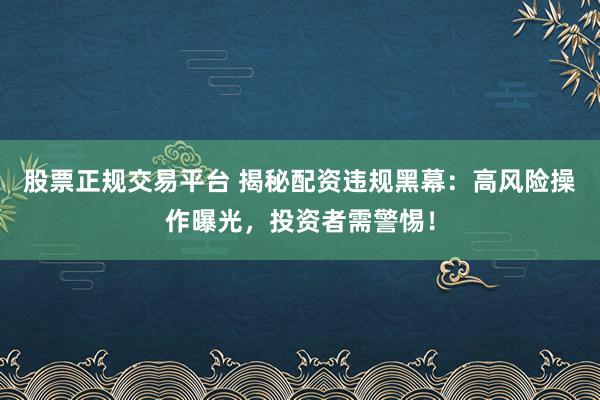 股票正规交易平台 揭秘配资违规黑幕：高风险操作曝光，投资者需警惕！
