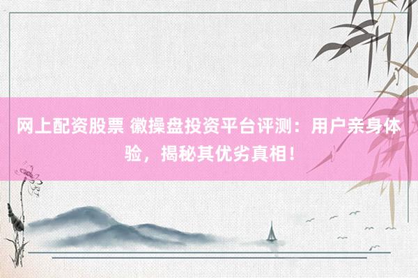 网上配资股票 徽操盘投资平台评测：用户亲身体验，揭秘其优劣真相！