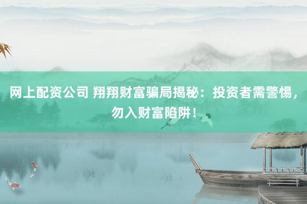 网上配资公司 翔翔财富骗局揭秘：投资者需警惕，勿入财富陷阱！