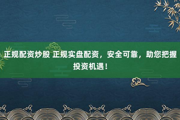 正规配资炒股 正规实盘配资，安全可靠，助您把握投资机遇！