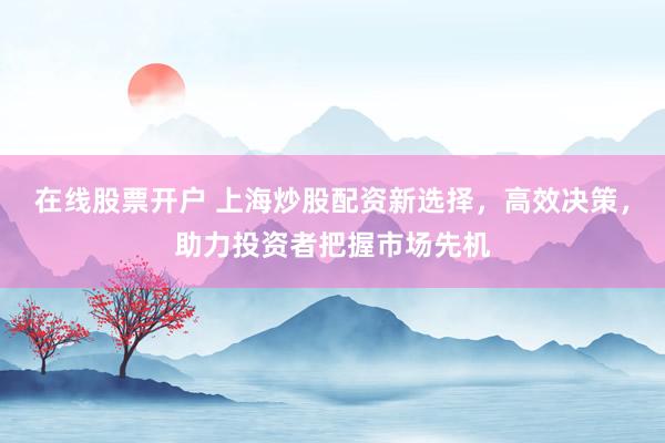 在线股票开户 上海炒股配资新选择，高效决策，助力投资者把握市场先机