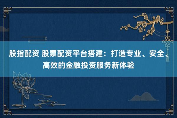 股指配资 股票配资平台搭建：打造专业、安全、高效的金融投资服务新体验
