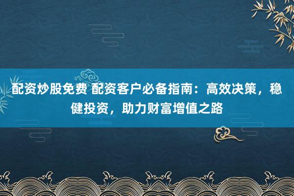 配资炒股免费 配资客户必备指南：高效决策，稳健投资，助力财富增值之路