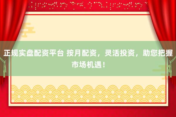 正规实盘配资平台 按月配资，灵活投资，助您把握市场机遇！