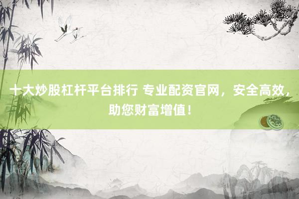 十大炒股杠杆平台排行 专业配资官网，安全高效，助您财富增值！