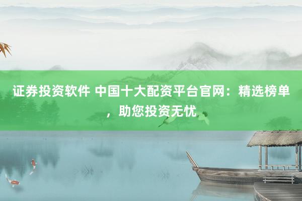 证券投资软件 中国十大配资平台官网：精选榜单，助您投资无忧