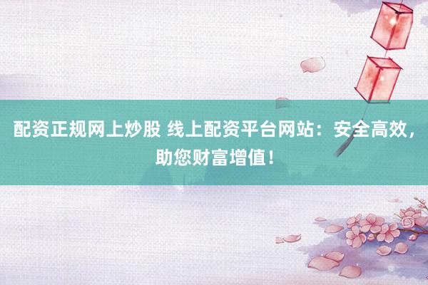 配资正规网上炒股 线上配资平台网站：安全高效，助您财富增值！