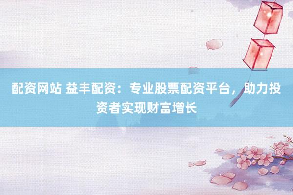 配资网站 益丰配资：专业股票配资平台，助力投资者实现财富增长