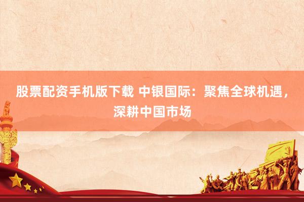 股票配资手机版下载 中银国际：聚焦全球机遇，深耕中国市场