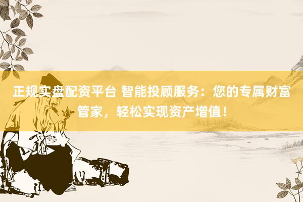 正规实盘配资平台 智能投顾服务：您的专属财富管家，轻松实现资产增值！