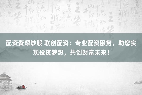 配资资深炒股 联创配资：专业配资服务，助您实现投资梦想，共创财富未来！