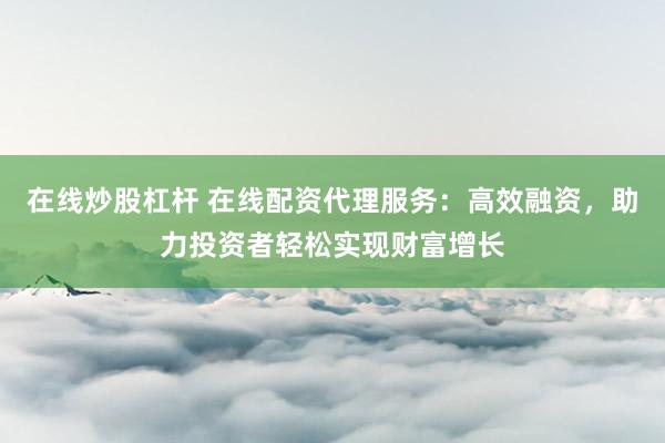 在线炒股杠杆 在线配资代理服务：高效融资，助力投资者轻松实现财富增长